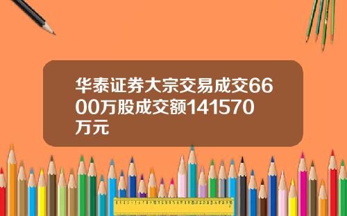 华泰证券大宗交易成交6600万股成交额141570万元 华泰证券大宗交易成交6600万股成交额141570万元