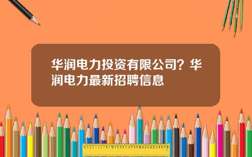 华润电力投资有限公司？华润电力最新招聘信息