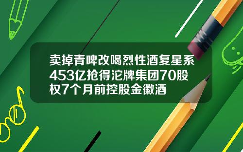 卖掉青啤改喝烈性酒复星系453亿抢得沱牌集团70股权7个月前控股金徽酒
