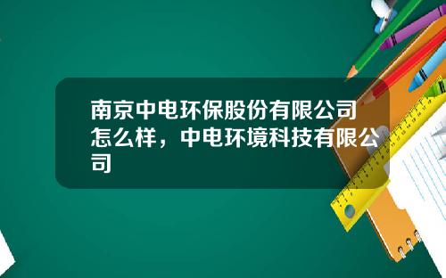 南京中电环保股份有限公司怎么样，中电环境科技有限公司