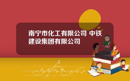 南宁市化工有限公司 中铁建设集团有限公司