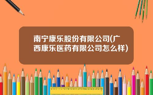 南宁康乐股份有限公司(广西康乐医药有限公司怎么样)