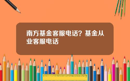 南方基金客服电话？基金从业客服电话