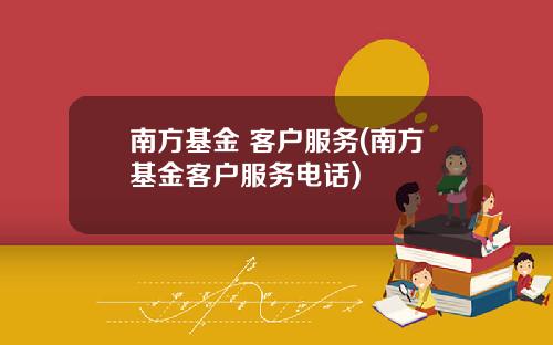 南方基金 客户服务(南方基金客户服务电话)