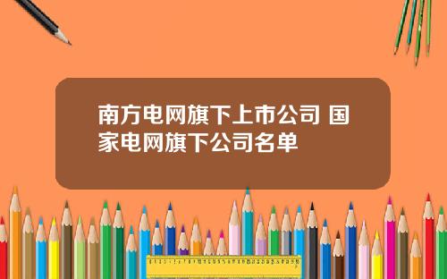 南方电网旗下上市公司 国家电网旗下公司名单