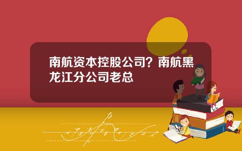 南航资本控股公司？南航黑龙江分公司老总