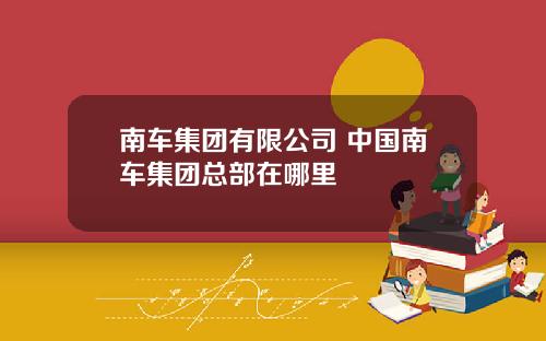 南车集团有限公司 中国南车集团总部在哪里