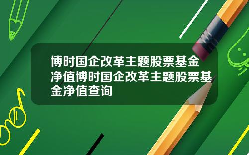 博时国企改革主题股票基金净值博时国企改革主题股票基金净值查询