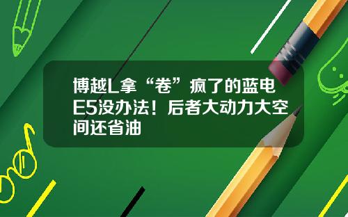 博越L拿“卷”疯了的蓝电E5没办法！后者大动力大空间还省油