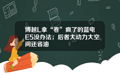 博越L拿“卷”疯了的蓝电E5没办法；后者大动力大空间还省油