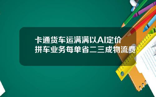 卡通货车运满满以AI定价拼车业务每单省二三成物流费