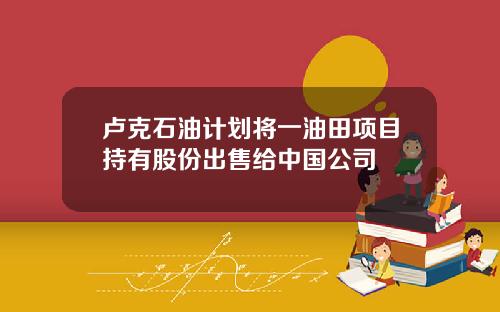 卢克石油计划将一油田项目持有股份出售给中国公司