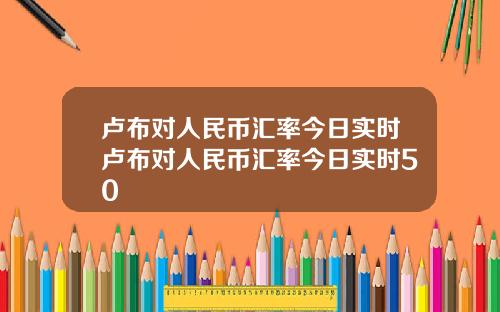 卢布对人民币汇率今日实时卢布对人民币汇率今日实时50