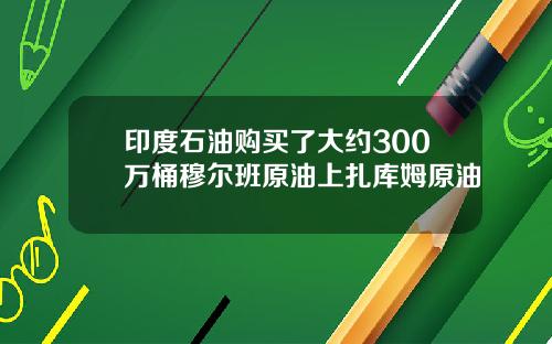 印度石油购买了大约300万桶穆尔班原油上扎库姆原油