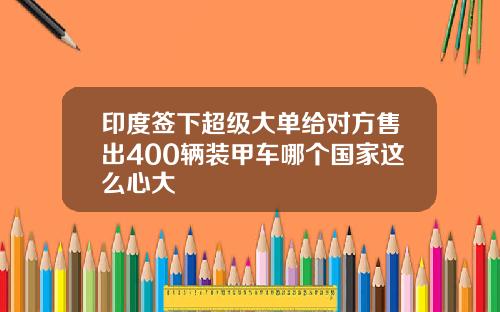 印度签下超级大单给对方售出400辆装甲车哪个国家这么心大