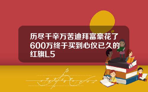 历尽千辛万苦迪拜富豪花了600万终于买到心仪已久的红旗L5