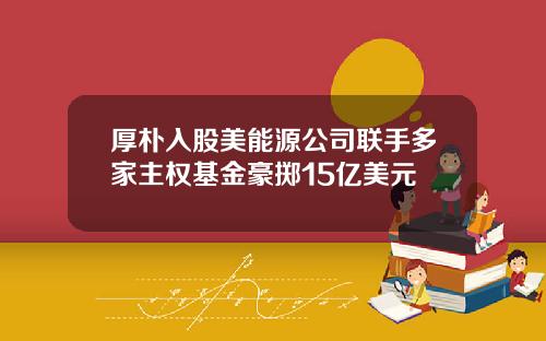 厚朴入股美能源公司联手多家主权基金豪掷15亿美元