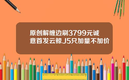 原创解缠边刷3799元诚意首发云鲸J5只加量不加价