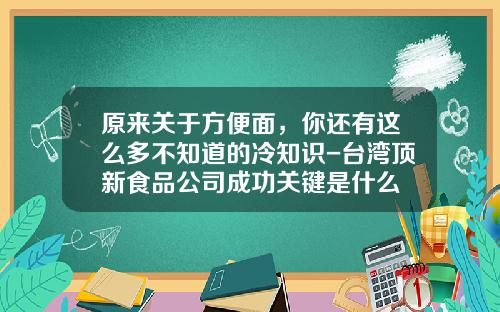 原来关于方便面，你还有这么多不知道的冷知识-台湾顶新食品公司成功关键是什么