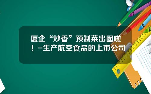 厦企“炒香”预制菜出圈啦！-生产航空食品的上市公司