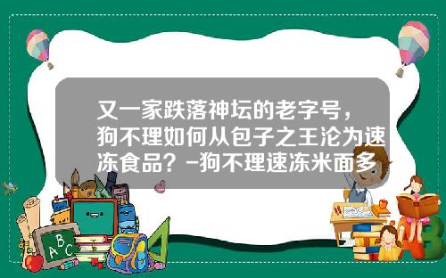 又一家跌落神坛的老字号，狗不理如何从包子之王沦为速冻食品？-狗不理速冻米面多少钱一箱