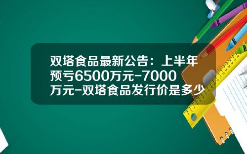 双塔食品最新公告：上半年预亏6500万元-7000万元-双塔食品发行价是多少
