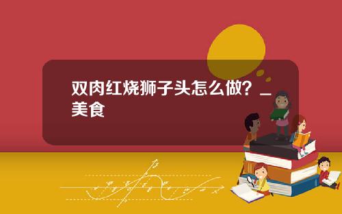 双肉红烧狮子头怎么做？_美食