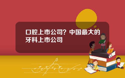口腔上市公司？中国最大的牙科上市公司