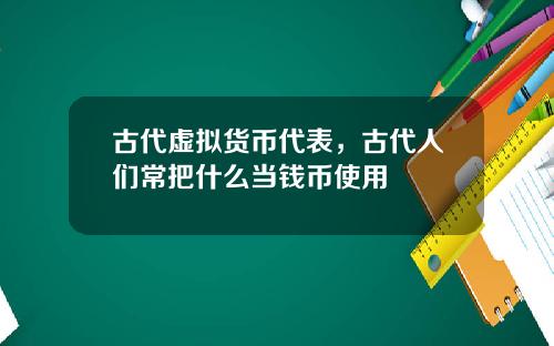 古代虚拟货币代表，古代人们常把什么当钱币使用