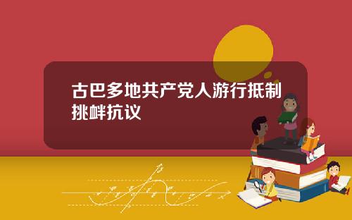 古巴多地共产党人游行抵制挑衅抗议