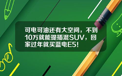 可电可油还有大空间，不到10万就能提插混SUV，回家过年就买蓝电E5！