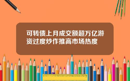 可转债上月成交额超万亿游资过度炒作推高市场热度
