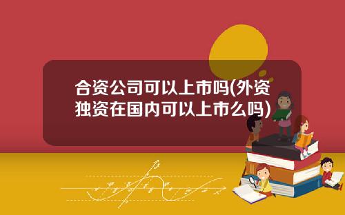 合资公司可以上市吗(外资独资在国内可以上市么吗)