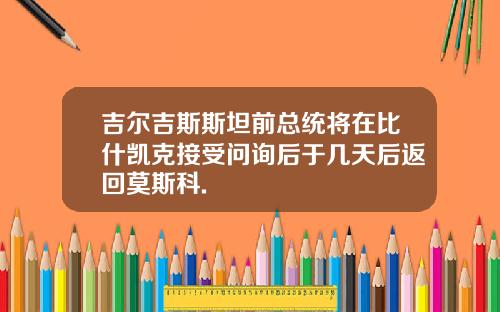 吉尔吉斯斯坦前总统将在比什凯克接受问询后于几天后返回莫斯科.
