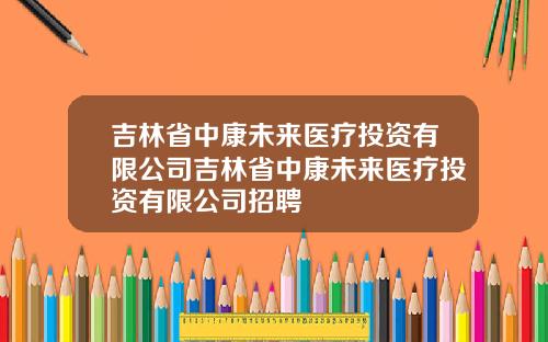 吉林省中康未来医疗投资有限公司吉林省中康未来医疗投资有限公司招聘