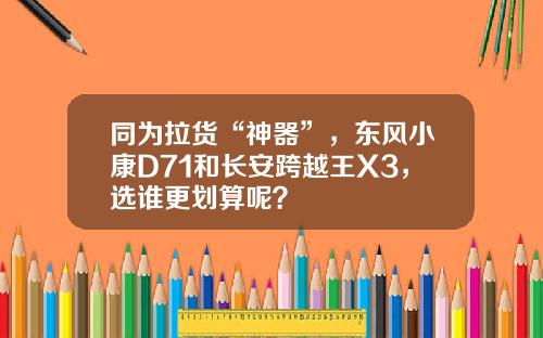 同为拉货“神器”，东风小康D71和长安跨越王X3，选谁更划算呢？