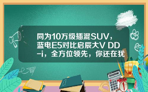 同为10万级插混SUV，蓝电E5对比启辰大V DD-i，全方位领先，你还在犹豫吗？