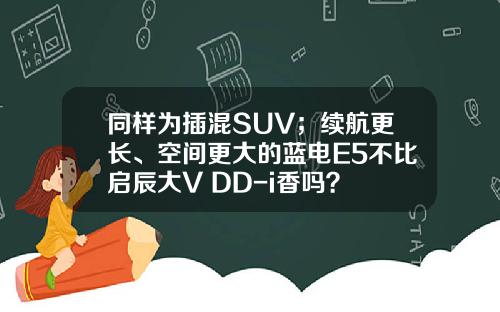 同样为插混SUV；续航更长、空间更大的蓝电E5不比启辰大V DD-i香吗？