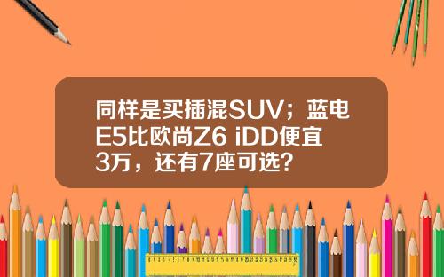 同样是买插混SUV；蓝电E5比欧尚Z6 iDD便宜3万，还有7座可选？