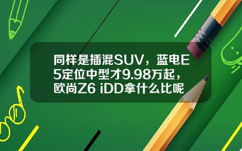 同样是插混SUV，蓝电E5定位中型才9.98万起，欧尚Z6 iDD拿什么比呢？