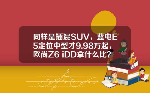 同样是插混SUV，蓝电E5定位中型才9.98万起，欧尚Z6 iDD拿什么比？