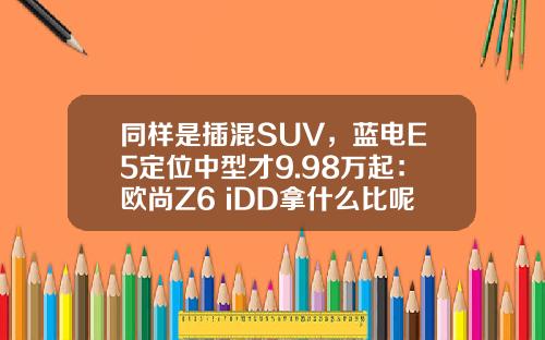 同样是插混SUV，蓝电E5定位中型才9.98万起：欧尚Z6 iDD拿什么比呢？