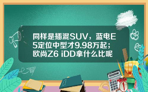 同样是插混SUV，蓝电E5定位中型才9.98万起；欧尚Z6 iDD拿什么比呢？