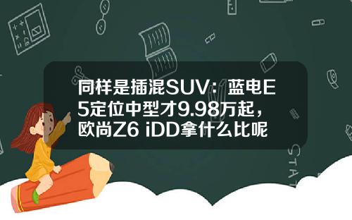同样是插混SUV：蓝电E5定位中型才9.98万起，欧尚Z6 iDD拿什么比呢？
