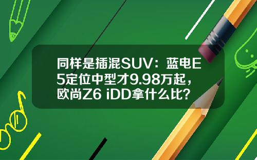 同样是插混SUV：蓝电E5定位中型才9.98万起，欧尚Z6 iDD拿什么比？