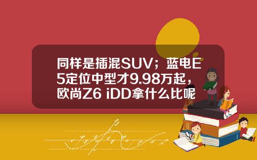 同样是插混SUV；蓝电E5定位中型才9.98万起，欧尚Z6 iDD拿什么比呢？