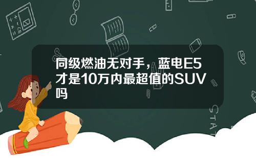 同级燃油无对手，蓝电E5才是10万内最超值的SUV吗
