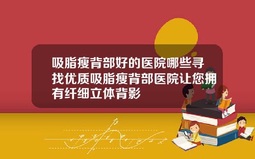 吸脂瘦背部好的医院哪些寻找优质吸脂瘦背部医院让您拥有纤细立体背影