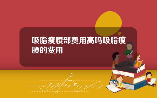 吸脂瘦腰部费用高吗吸脂瘦腰的费用