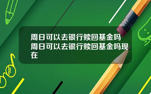 周日可以去银行赎回基金吗周日可以去银行赎回基金吗现在